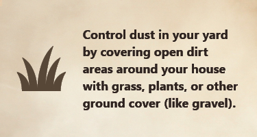 Control dust in your yard by covering open dirt areas with plants and ground cover (like gravel). Control dust in your yard by covering open dirt areas with plants and ground cover (like gravel)